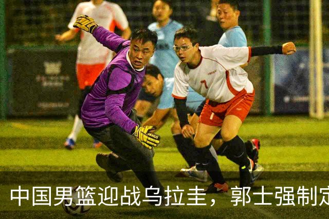 中国男篮迎战乌拉圭，郭士强制定新战术，杨瀚森缺席