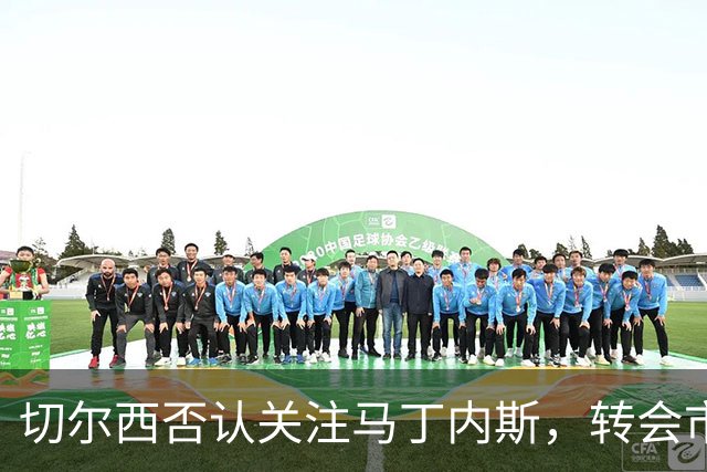 切尔西否认关注马丁内斯，转会市场动态频繁