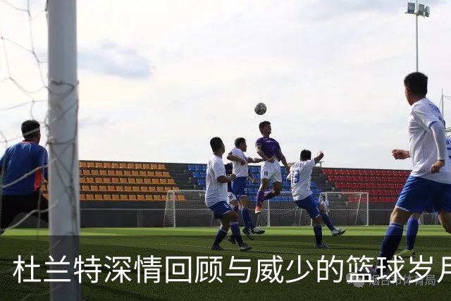 杜兰特深情回顾与威少的篮球岁月，结束18年恩怨